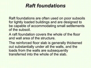 Raft foundations
Raft foundations are often used on poor subsoils
for lightly loaded buildings and are designed to
be capable of accommodating small settlements
of the subsoil.
A raft foundation covers the whole of the floor
and wall area of the structure.
The reinforced floor slab is generally thickened
out substantially under all the walls, and the
loads from the walls are subsequently
transferred into the whole of the slab.
 