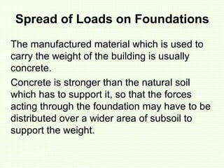 Spread of Loads on Foundations
The manufactured material which is used to
carry the weight of the building is usually
concrete.
Concrete is stronger than the natural soil
which has to support it, so that the forces
acting through the foundation may have to be
distributed over a wider area of subsoil to
support the weight.
 