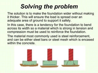 Solving the problem
The solution is to make the foundation wider without making
it thicker. This will ensure the load is spread over an
adequate area of ground to support it safely.
In this case, there is a tendency for the foundation to bend
across its width so a material which is strong in tension and
compression must be used to reinforce the foundation.
The material most commonly used is steel reinforcement,
and can be either steel bars or steel mesh which is encased
within the concrete.
 