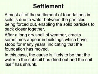 Settlement
Almost all of the settlement of foundations in
soils is due to water between the particles
being forced out, enabling the solid particles to
pack closer together.
After a long dry spell of weather, cracks
sometimes appear in buildings which have
stood for many years, indicating that the
foundation has moved.
In this case, the cause is likely to be that the
water in the subsoil has dried out and the soil
itself has shrunk.
 