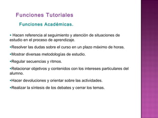 Funciones Tutoriales
Funciones Académicas.
• Hacen referencia al seguimiento y atención de situaciones de
estudio en el proceso de aprendizaje.
•Resolver las dudas sobre el curso en un plazo máximo de horas.
•Mostrar diversas metodologías de estudio.
•Regular secuencias y ritmos.
•Relacionar objetivos y contenidos con los intereses particulares del
alumno.
•Hacer devoluciones y orientar sobre las actividades.
•Realizar la síntesis de los debates y cerrar los temas.
 