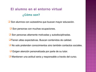 El alumno en el entorno virtual
 Son alumnos con autoestima que buscan mayor educación.
 Son personas con muchas ocupaciones.
 Son personas altamente motivadas y autodisciplinadas.
Tienen altas expectativas. Buscan contenidos de calidad.
 No solo pretenden conocimientos sino también contactos sociales.
 Exigen atención personalizada por parte de su tutor.
 Mantienen una actitud seria y responsable a través del curso.
¿Cómo son?
 