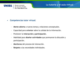 Competencias tutor virtual: Mente abierta a nuevos temas y relaciones conceptuales. Capacidad para orientar sobre la calidad de la información. Promover la interacción y participación . Habilidad para diseñar actividades que promuevan la discusión y participación. Monitoreo del proceso de interacción. Respeto a las necesidades individuales. La tutoría y el aula virtual