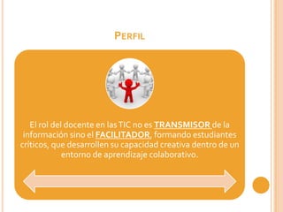 PERFIL




   El rol del docente en las TIC no es TRANSMISOR de la
 información sino el FACILITADOR, formando estudiantes
críticos, que desarrollen su capacidad creativa dentro de un
             entorno de aprendizaje colaborativo.
 