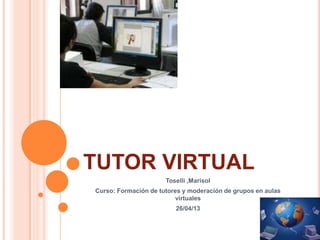 TUTOR VIRTUAL
Toselli ,Marisol
Curso: Formación de tutores y moderación de grupos en aulas
virtuales
26/04/13
 