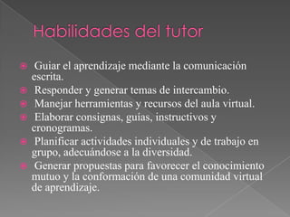  Guiar el aprendizaje mediante la comunicación
escrita.
 Responder y generar temas de intercambio.
 Manejar herramientas y recursos del aula virtual.
 Elaborar consignas, guías, instructivos y
cronogramas.
 Planificar actividades individuales y de trabajo en
grupo, adecuándose a la diversidad.
 Generar propuestas para favorecer el conocimiento
mutuo y la conformación de una comunidad virtual
de aprendizaje.
 