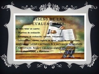 DISEÑO DE LAS
EVALUACIONES.
Se debe tener en cuenta:
• Objetivos de evaluación.
• Estrategias de evaluación, (método, frecuencia)
• Calificaciones: rúbrica, reporte de notas, escala de calificaciones,
penalizaciones, calidad y pertinencia de la participación del estudiante.
• Administración. Respecto a el tiempo asignado para evaluaciones,
plazos, disponibilidad, y supletorios.
 