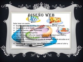 DISEÑO WEB
Debe tener en cuenta:
 Diseño y plantillas Scrolling (Desplazamiento en sentido vertical).
 Consistencia en el diseño.
 Tipos de fuentes, color, legibilidad.
 Uso de ventanas emergentes.
 Uso multimedia: indica los requerimientos de hardware para audio y
video, con estándares de calidad y facilidad de carga.
 Navegación. Consistencia: las ayudas de navegación están ubicadas en el
mismo lugar.
 Identidad de hipervínculos: indicaciones visuales tales como el color y
subrayado.
 