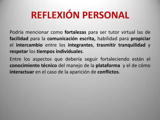 REFLEXIÓN PERSONAL
Podría mencionar como fortalezas para ser tutor virtual las de
facilidad para la comunicación escrita, habilidad para propiciar
el intercambio entre los integrantes, trasmitir tranquilidad y
respetar los tiempos individuales.
Entre los aspectos que debería seguir fortaleciendo están el
conocimiento técnico del manejo de la plataforma y el de cómo
interactuar en el caso de la aparición de conflictos.
 