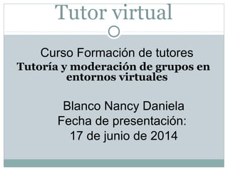 Tutor virtual
Curso Formación de tutores
Tutoría y moderación de grupos en
entornos virtuales
Blanco Nancy Daniela
Fecha de presentación:
17 de junio de 2014
 