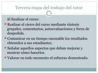 Tercera etapa del trabajo del tutor
Al finalizar el curso:
Realizar el cierre del curso mediante síntesis
grupales, comentarios, autoevaluaciones y foros de
despedida.
Comunicar en un tiempo razonable los resultados
obtenidos a sus estudiantes.
Señalar aquellos aspectos que deban mejorar y
mostrar cómo hacerlos.
Valorar en todo momento el esfuerzo demostrado.
 