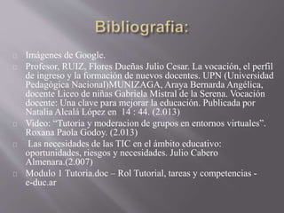 Imágenes de Google.
Profesor, RUIZ, Flores Dueñas Julio Cesar. La vocación, el perfil
de ingreso y la formación de nuevos docentes. UPN (Universidad
Pedagógica Nacional)MUNIZAGA, Araya Bernarda Angélica,
docente Liceo de niñas Gabriela Mistral de la Serena. Vocación
docente: Una clave para mejorar la educación. Publicada por
Natalia Alcalá López en 14 : 44. (2.013)
Video: “Tutoria y moderacion de grupos en entornos virtuales”.
Roxana Paola Godoy. (2.013)
Las necesidades de las TIC en el ámbito educativo:
oportunidades, riesgos y necesidades. Julio Cabero
Almenara.(2.007)
Modulo 1 Tutoria.doc – Rol Tutorial, tareas y competencias -
e-duc.ar
 