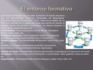 Una de las tecnologías que se están acercando al mundo educativo
son los denominados “Entornos Personales de Aprendizaje”
(“Personal Learning Environment” –PLE). Clave en el diseño de un
PLE es la elección de la plataforma social que servirá de soporte al
proyecto donde se comparte conocimiento, se deberá disponer al
menos de los siguientes espacios:
Comunicación. Para comunicarse con los demás: mensajería
interna, foros, chats, etc.
Publicación personal. Para la expresión propia: blog personal
asociado al alumno/a donde publique sus conocimientos.
Debate y diálogo. Con herramientas de discusión como foros, chats,
etc.
Archivo. Para buscar conocimiento archivado: documentos
multimedia con los conocimientos mínimos organizados.
Agenda de tareas. Para aprender de forma estructurada: propuesta de una secuencia de tareas.
Novedades. Para comunicar nueva información y conocimiento: wikis, glosarios, base de datos,
etc.
Experimentos. Para experimentar nuevos enfoques o ideas: foros, wikis, etc.
 