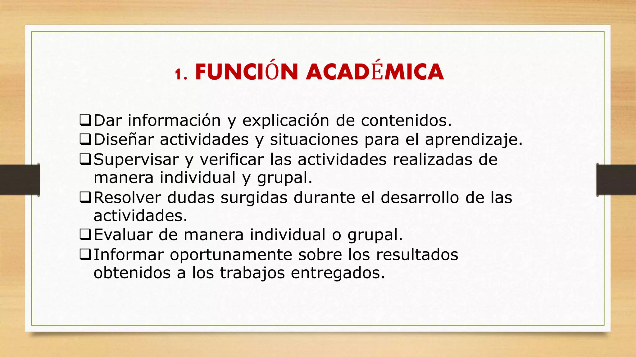 Dar información y explicación de contenidos.
Diseñar actividades y situaciones para el aprendizaje.
Supervisar y verificar las actividades realizadas de
manera individual y grupal.
Resolver dudas surgidas durante el desarrollo de las
actividades.
Evaluar de manera individual o grupal.
Informar oportunamente sobre los resultados
obtenidos a los trabajos entregados.
1. FUNCIÓN ACADÉMICA
 