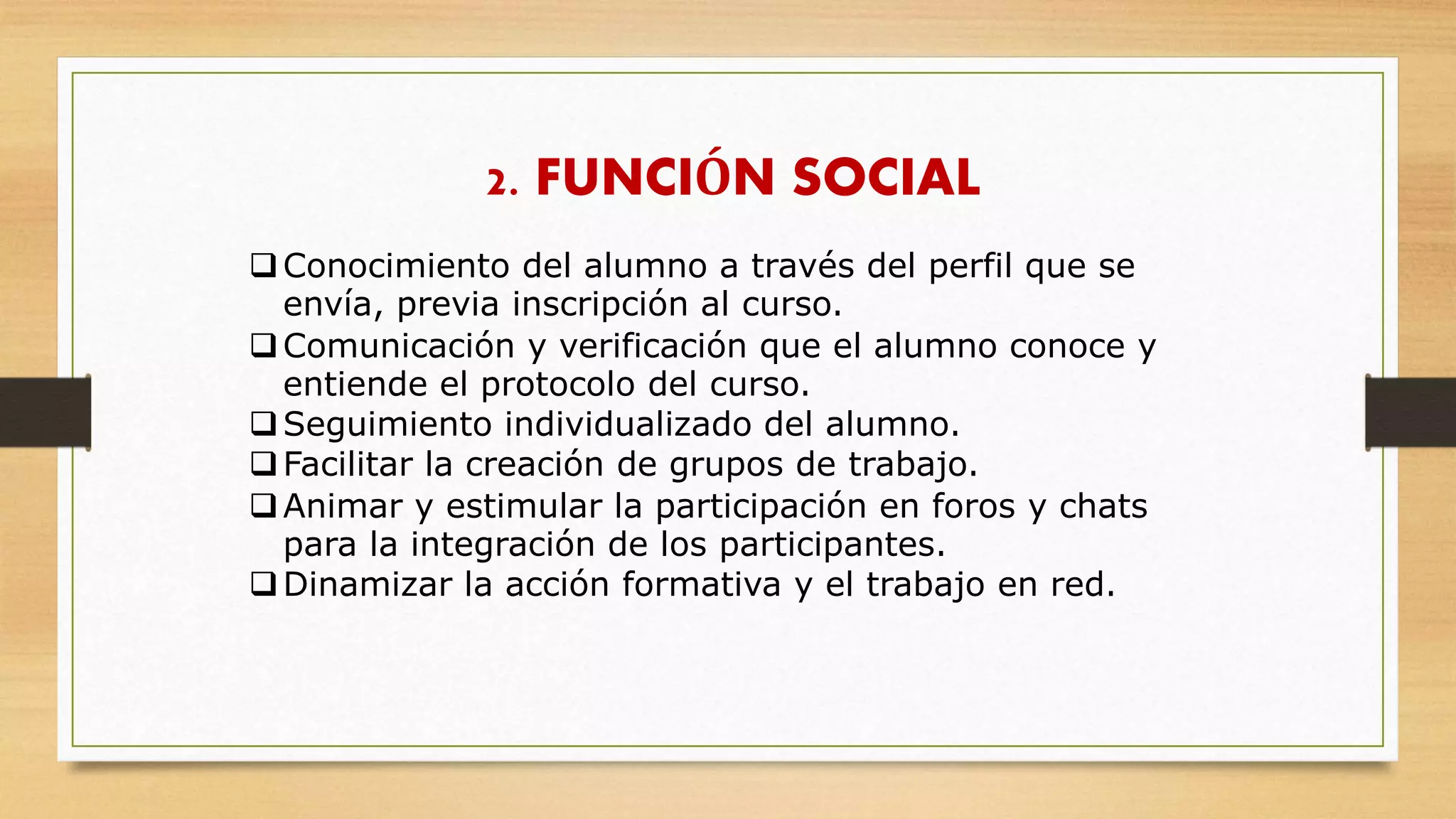 2. FUNCIÓN SOCIAL
Conocimiento del alumno a través del perfil que se
envía, previa inscripción al curso.
Comunicación y verificación que el alumno conoce y
entiende el protocolo del curso.
Seguimiento individualizado del alumno.
Facilitar la creación de grupos de trabajo.
Animar y estimular la participación en foros y chats
para la integración de los participantes.
Dinamizar la acción formativa y el trabajo en red.
 