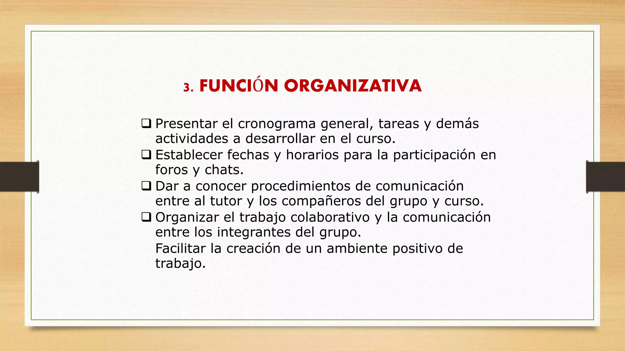 3. FUNCIÓN ORGANIZATIVA
 Presentar el cronograma general, tareas y demás
actividades a desarrollar en el curso.
 Establecer fechas y horarios para la participación en
foros y chats.
 Dar a conocer procedimientos de comunicación
entre al tutor y los compañeros del grupo y curso.
 Organizar el trabajo colaborativo y la comunicación
entre los integrantes del grupo.
Facilitar la creación de un ambiente positivo de
trabajo.
 