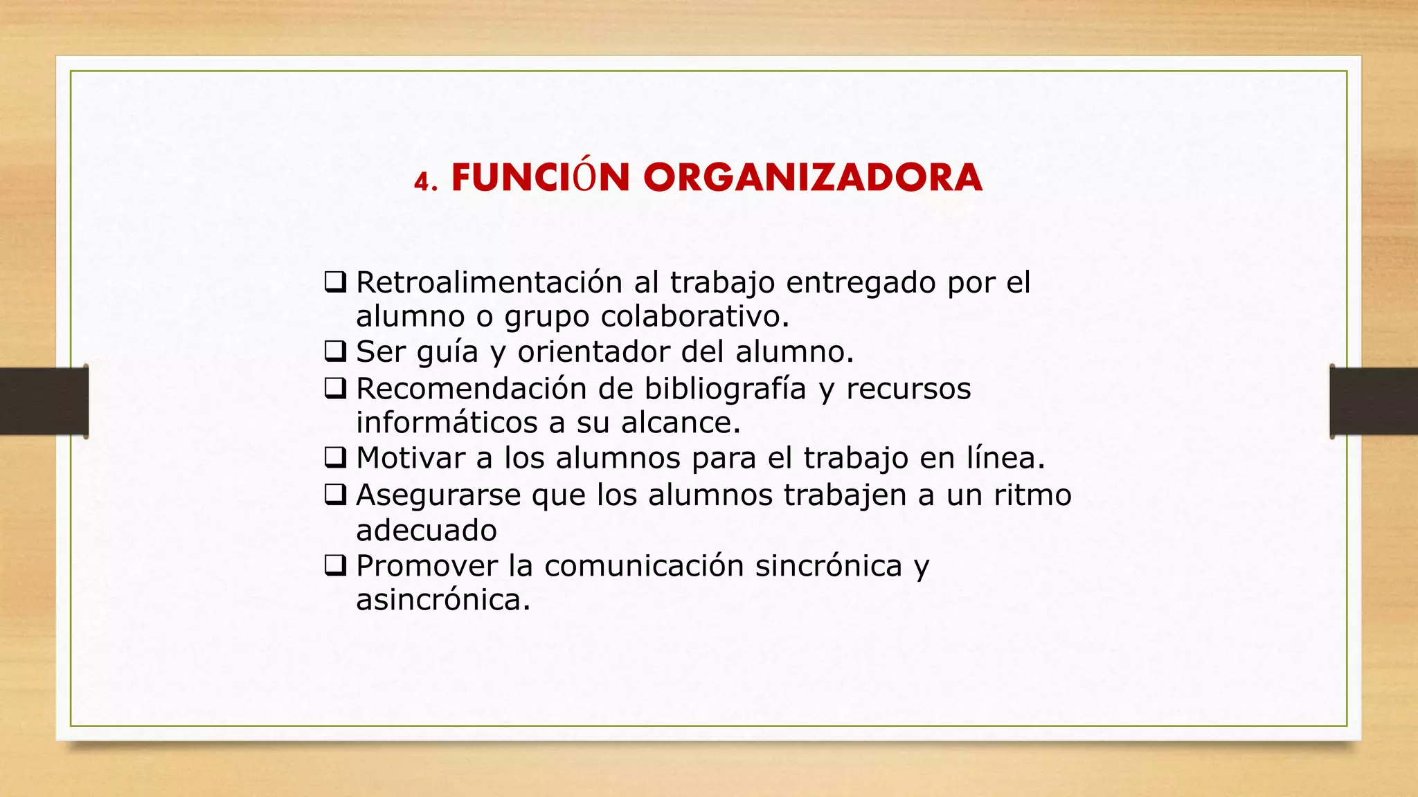 4. FUNCIÓN ORGANIZADORA
 Retroalimentación al trabajo entregado por el
alumno o grupo colaborativo.
 Ser guía y orientador del alumno.
 Recomendación de bibliografía y recursos
informáticos a su alcance.
 Motivar a los alumnos para el trabajo en línea.
 Asegurarse que los alumnos trabajen a un ritmo
adecuado
 Promover la comunicación sincrónica y
asincrónica.
 