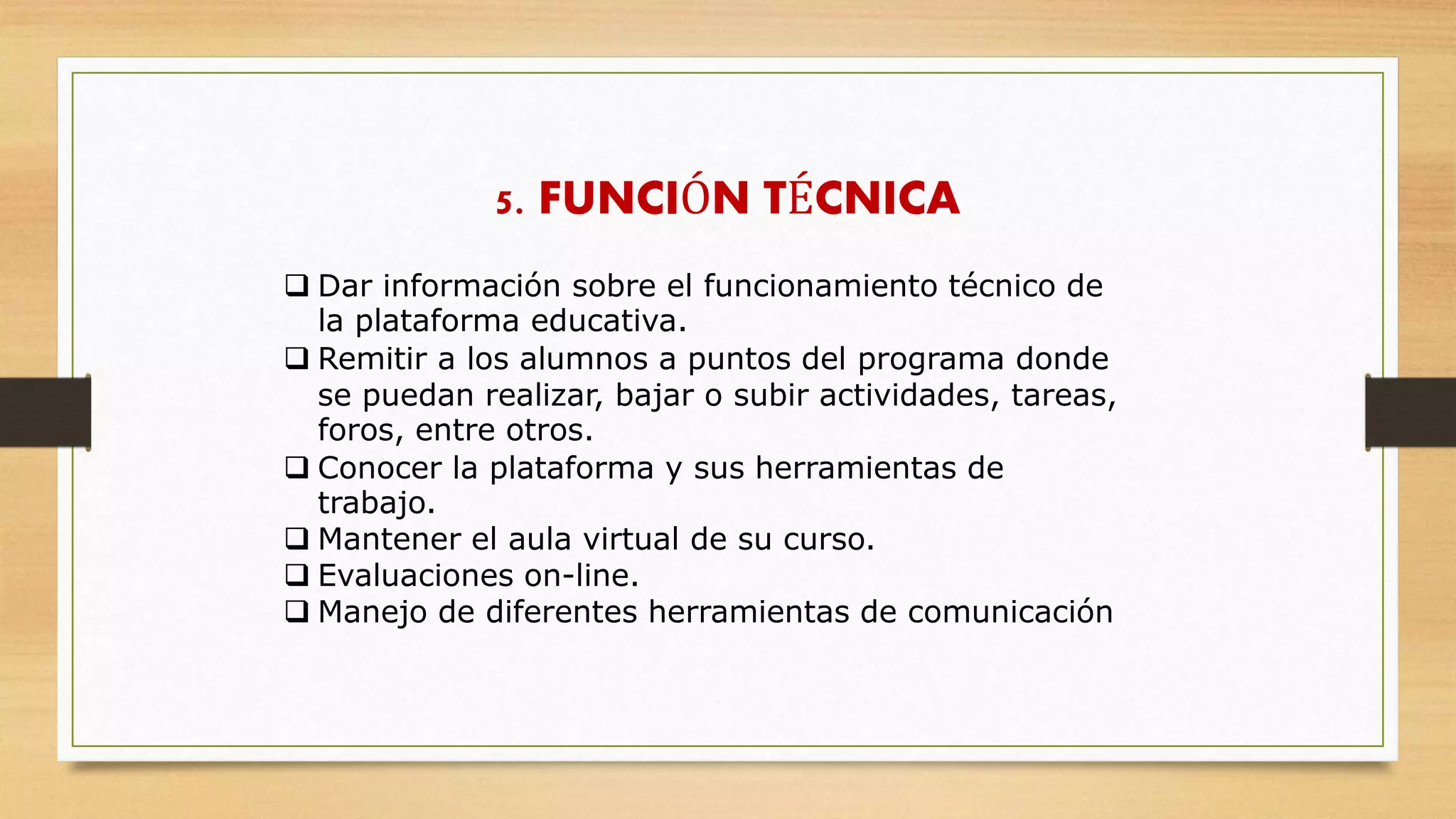 5. FUNCIÓN TÉCNICA
 Dar información sobre el funcionamiento técnico de
la plataforma educativa.
 Remitir a los alumnos a puntos del programa donde
se puedan realizar, bajar o subir actividades, tareas,
foros, entre otros.
 Conocer la plataforma y sus herramientas de
trabajo.
 Mantener el aula virtual de su curso.
 Evaluaciones on-line.
 Manejo de diferentes herramientas de comunicación
 
