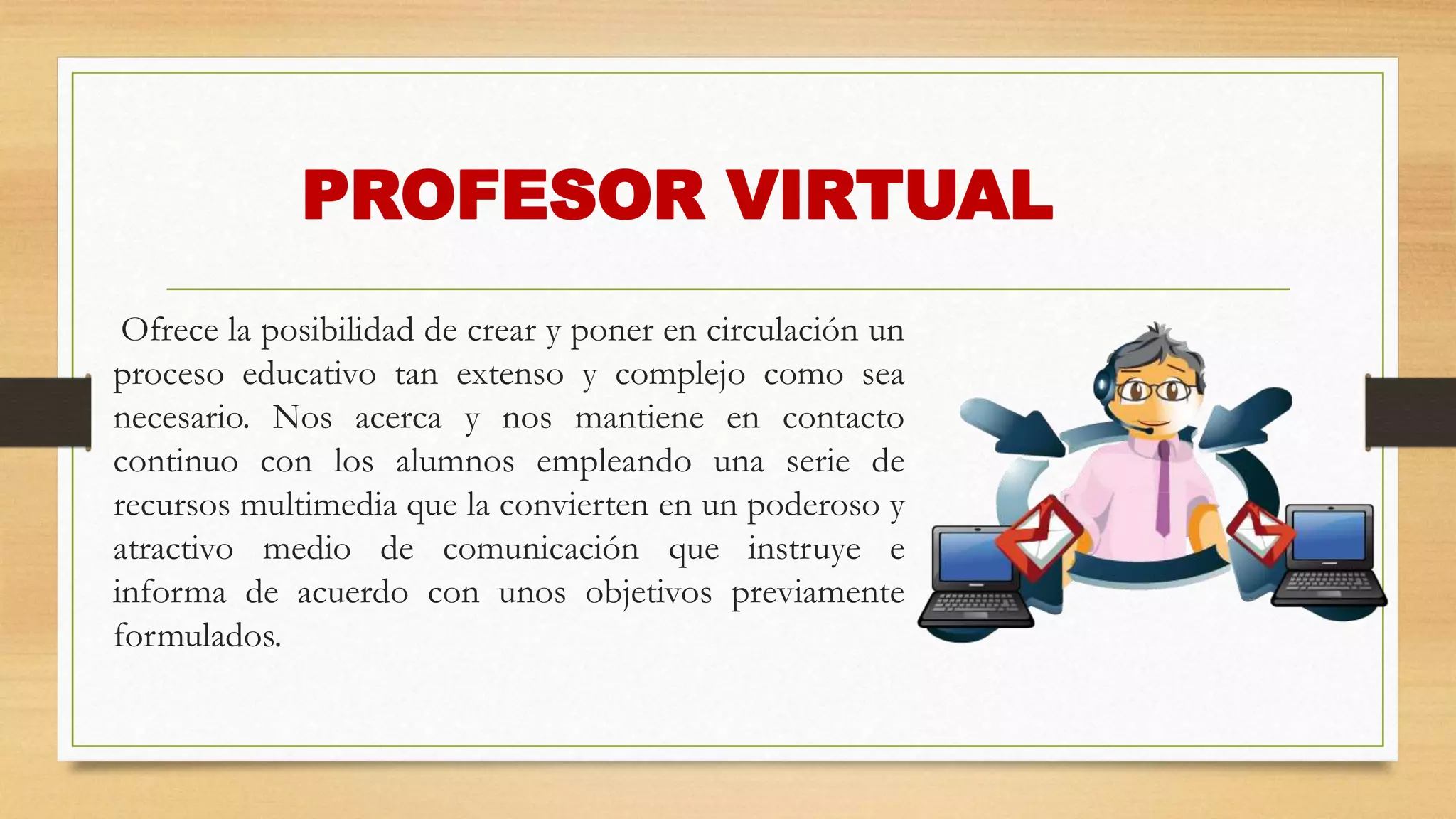 PROFESOR VIRTUAL
Ofrece la posibilidad de crear y poner en circulación un
proceso educativo tan extenso y complejo como sea
necesario. Nos acerca y nos mantiene en contacto
continuo con los alumnos empleando una serie de
recursos multimedia que la convierten en un poderoso y
atractivo medio de comunicación que instruye e
informa de acuerdo con unos objetivos previamente
formulados.
 