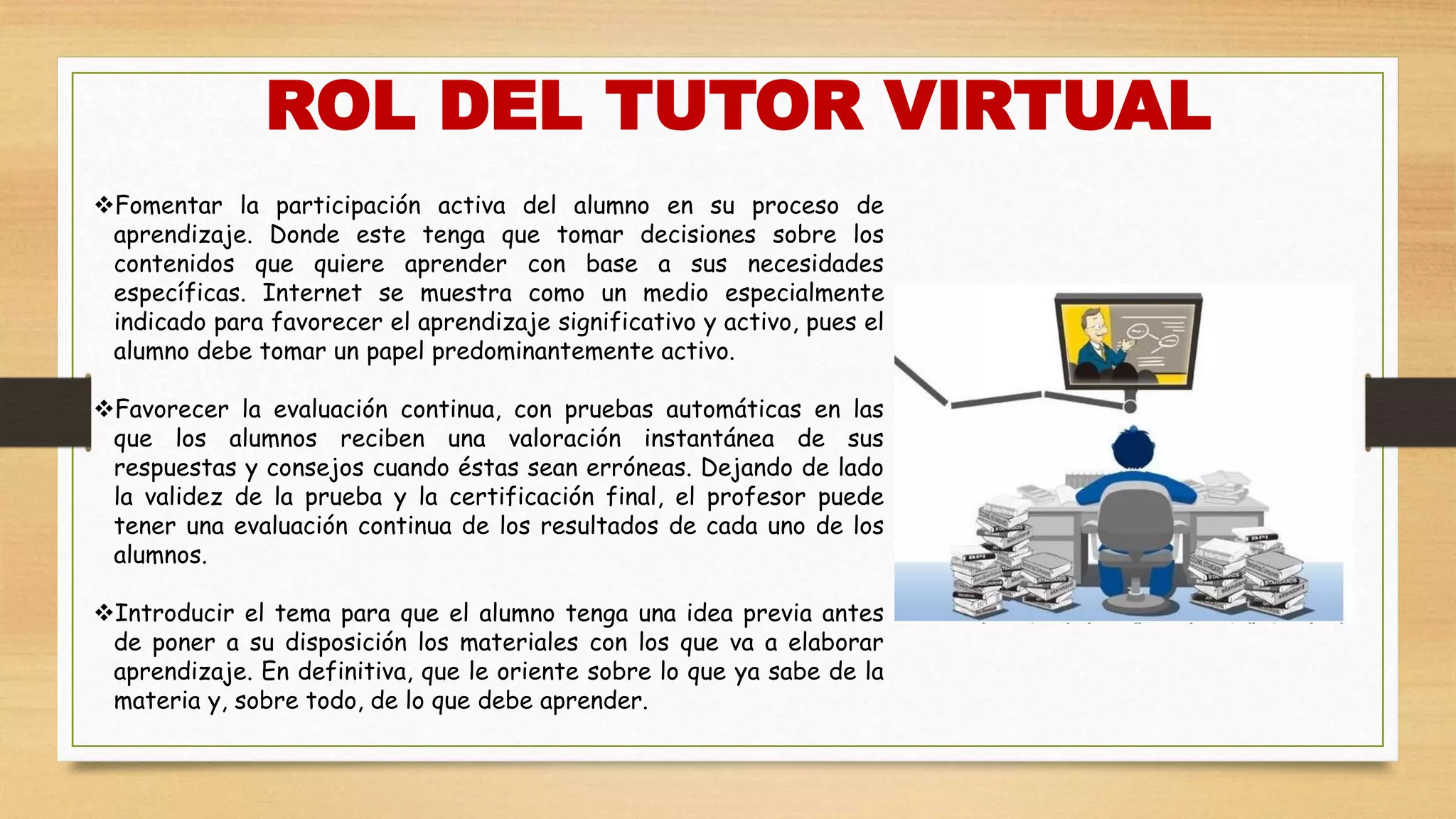 ROL DEL TUTOR VIRTUAL
Fomentar la participación activa del alumno en su proceso de
aprendizaje. Donde este tenga que tomar decisiones sobre los
contenidos que quiere aprender con base a sus necesidades
específicas. Internet se muestra como un medio especialmente
indicado para favorecer el aprendizaje significativo y activo, pues el
alumno debe tomar un papel predominantemente activo.
Favorecer la evaluación continua, con pruebas automáticas en las
que los alumnos reciben una valoración instantánea de sus
respuestas y consejos cuando éstas sean erróneas. Dejando de lado
la validez de la prueba y la certificación final, el profesor puede
tener una evaluación continua de los resultados de cada uno de los
alumnos.
Introducir el tema para que el alumno tenga una idea previa antes
de poner a su disposición los materiales con los que va a elaborar
aprendizaje. En definitiva, que le oriente sobre lo que ya sabe de la
materia y, sobre todo, de lo que debe aprender.
 