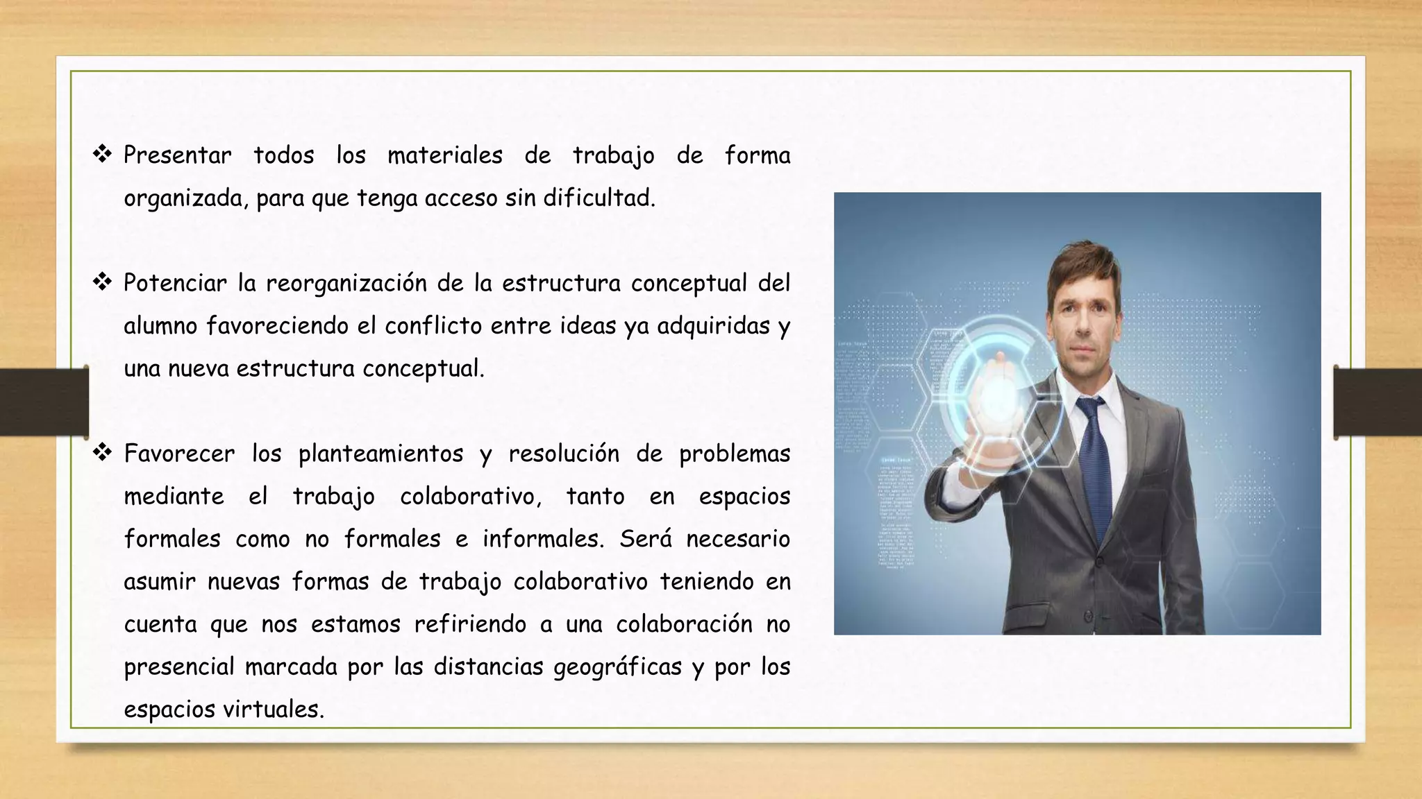  Presentar todos los materiales de trabajo de forma
organizada, para que tenga acceso sin dificultad.
 Potenciar la reorganización de la estructura conceptual del
alumno favoreciendo el conflicto entre ideas ya adquiridas y
una nueva estructura conceptual.
 Favorecer los planteamientos y resolución de problemas
mediante el trabajo colaborativo, tanto en espacios
formales como no formales e informales. Será necesario
asumir nuevas formas de trabajo colaborativo teniendo en
cuenta que nos estamos refiriendo a una colaboración no
presencial marcada por las distancias geográficas y por los
espacios virtuales.
 