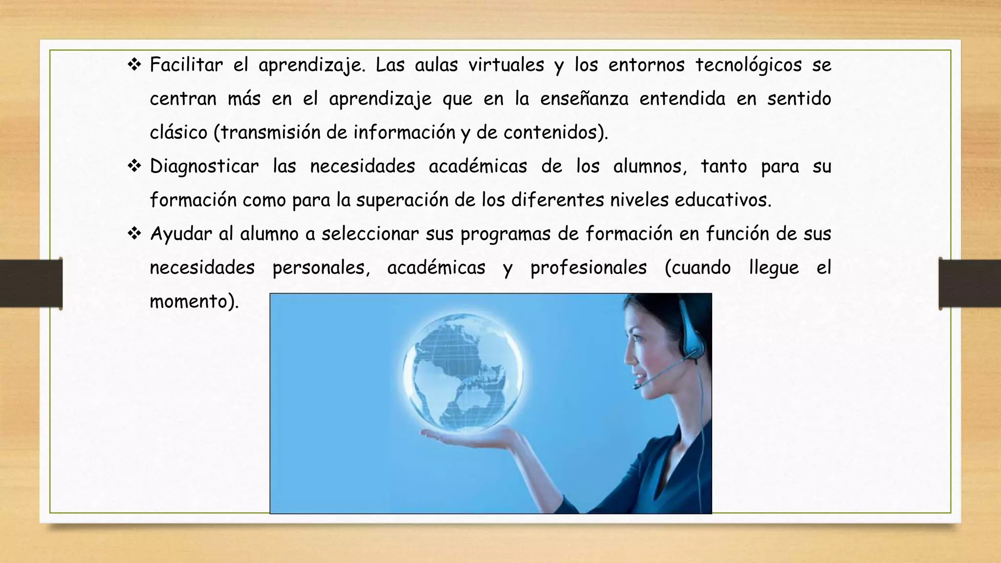  Facilitar el aprendizaje. Las aulas virtuales y los entornos tecnológicos se
centran más en el aprendizaje que en la enseñanza entendida en sentido
clásico (transmisión de información y de contenidos).
 Diagnosticar las necesidades académicas de los alumnos, tanto para su
formación como para la superación de los diferentes niveles educativos.
 Ayudar al alumno a seleccionar sus programas de formación en función de sus
necesidades personales, académicas y profesionales (cuando llegue el
momento).
 