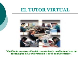 EL TUTOR VIRTUAL “Facilita la construcción del conocimiento mediante el uso de  tecnologías de la información y de la comunicación”. 