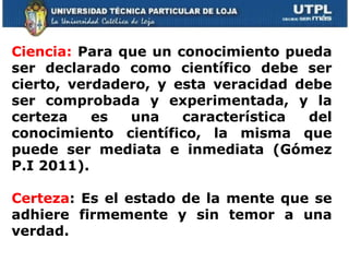 Ciencia:  Para que un conocimiento pueda ser declarado como científico debe ser cierto, verdadero, y esta veracidad debe ser comprobada y experimentada, y la certeza es una característica del conocimiento científico, la misma que puede ser mediata e inmediata (Gómez P.I 2011). Certeza : Es el estado de la mente que se adhiere firmemente y sin temor a una verdad.  
