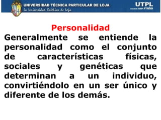 Personalidad Generalmente se entiende la personalidad como el conjunto de características físicas, sociales y genéticas que determinan a un individuo, convirtiéndolo en un ser único y diferente de los demás. 