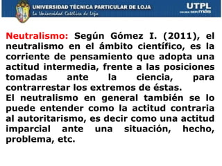 Neutralismo:   Según Gómez I. (2011), el neutralismo en el ámbito científico, es la corriente de pensamiento que adopta una actitud intermedia, frente a las posiciones tomadas ante la ciencia, para contrarrestar los extremos de éstas. El neutralismo en general también se lo puede entender como la actitud contraria al autoritarismo, es decir como una actitud imparcial ante una situación, hecho, problema, etc.  