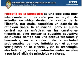 Filosofía de la Educación  es una disciplina muy interesante e importante por su objeto de estudio; se ubica dentro del campo de la Filosofía, por ende, especifica un espacio de reflexión sobre la educación; pero el punto central no es enfatizar en las cuestiones filosóficas, sino pensar la cuestión educativa de nuestro tiempo con una actitud filosófica y humanista, en el contexto de la sociedad problemática de hoy, influida por el avance vertiginoso de la ciencia y de la tecnología, afectada por graves y profundos males sociales y por la pérdida de principios y valores.  