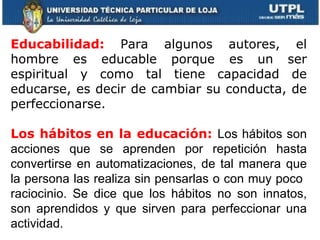     Educabilidad:  Para algunos autores, el hombre es educable porque es un ser espiritual y como tal tiene capacidad de educarse, es decir de cambiar su conducta, de perfeccionarse. Los hábitos en la educación:  Los hábitos son acciones que se aprenden por repetición hasta convertirse en automatizaciones, de tal manera que la persona las realiza sin pensarlas o con muy poco  raciocinio. Se dice que los hábitos no son innatos, son aprendidos y que sirven para perfeccionar una actividad.  