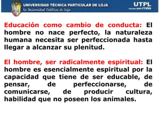     Educación como cambio de conducta:  El hombre no nace perfecto, la naturaleza humana necesita ser perfeccionada hasta llegar a alcanzar su plenitud.  El hombre, ser radicalmente espiritual:  El hombre es esencialmente espiritual por la capacidad que tiene de ser educable, de pensar, de perfeccionarse, de comunicarse, de producir cultura, habilidad que no poseen los animales. 