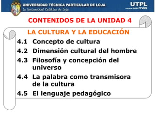     CONTENIDOS DE LA UNIDAD 4 LA CULTURA Y LA EDUCACIÓN 4.1 Concepto de cultura 4.2 Dimensión cultural del hombre 4.3 Filosofía y concepción del universo 4.4 La palabra como transmisora de la cultura 4.5 El lenguaje pedagógico 