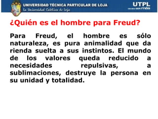 ¿Quién es el hombre para Freud?  Para Freud, el hombre es sólo naturaleza, es pura animalidad que da rienda suelta a sus instintos. El mundo de los valores queda reducido a necesidades repulsivas, a sublimaciones, destruye la persona en su unidad y totalidad.     