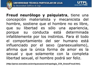 Freud neurólogo y psiquiatra , tiene una concepción materialista y mecanicista del hombre, sostiene que el hombre no es libre, que su libertad es sólo una apariencia, porque su conducta está determinada infaliblemente por los instintos. Para él todo el comportamiento del ser humano está influenciado por el sexo (pansexualismo), afirma que la única forma de amor es la sexual y que solamente con la completa libertad sexual, el hombre podrá ser feliz.  (http://perso.wanadoo.es/enriquecases/antropologia_3/34_AnexoFreud.htm).     