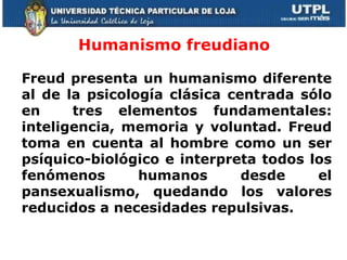 Humanismo freudiano  Freud presenta un humanismo diferente al de la psicología clásica centrada sólo en  tres elementos fundamentales: inteligencia, memoria y voluntad. Freud toma en cuenta al hombre como un ser psíquico-biológico e interpreta todos los fenómenos humanos desde el pansexualismo, quedando los valores reducidos a necesidades repulsivas.       