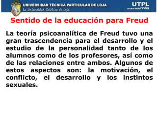 Sentido de la educación para Freud La teoría psicoanalítica de Freud tuvo una gran trascendencia  para el desarrollo y el estudio de la personalidad tanto de los alumnos como de los profesores, así como de las relaciones entre ambos.   Algunos de estos aspectos son: la motivación, el conflicto, el desarrollo y los instintos sexuales.        