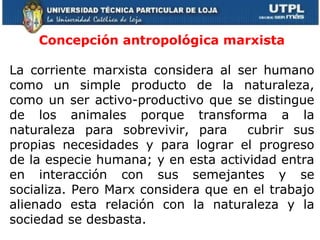 Concepción antropológica marxista La corriente marxista considera al ser humano como un simple producto de la naturaleza, como un ser activo-productivo que se distingue de los animales porque transforma a la naturaleza para sobrevivir, para  cubrir sus propias necesidades y para lograr el progreso de la especie humana; y en esta actividad entra en interacción con sus semejantes y se socializa. Pero Marx considera que en el trabajo alienado esta relación con la naturaleza y la sociedad se desbasta.      