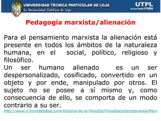 Pedagogía marxista/alienación Para el pensamiento marxista la alienación está presente en todos los ámbitos de la naturaleza humana, en el  social, político, religioso y filosófico. Un ser humano alienado  es un ser despersonalizado, cosificado, convertido en un objeto y por ende, manipulado por otros. El sujeto no se posee a sí mismo y, como consecuencia de ello, se comporta de un modo contrario a su ser. http://www.e-torredebabel.com/Historia-de-la-filosofia/Filosofiacontemporanea/Marx/Marx-Alienacion.htm     
