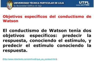     Objetivos específicos del conductismo de Watson El conductismo de Watson tenía dos objetivos específicos: predecir la respuesta, conociendo el estímulo, y predecir el estímulo conociendo la respuesta.  ( http://www.robertexto.com/archivo6/que_es_conduct.htm ). 