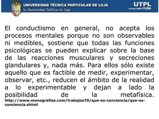     El conductismo en general, no acepta los procesos mentales porque no son observables ni medibles, sostiene que todas las funciones psicológicas se pueden explicar sobre la base de las reacciones musculares y secreciones glandulares y, nada más. Para ellos sólo existe aquello que es factible de medir, experimentar, observar, etc., reducen el ámbito de la realidad a lo experimentable y dejan a lado la posibilidad de la metafísica.  http://www.monografias.com/trabajos70/que-es-conciencia/que-es-conciencia.shtml 