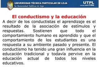     El conductismo y la educación A decir de los conductistas el aprendizaje es el resultado de la asociación de estímulos y respuestas. Sostienen que todo el comportamiento humano es aprendido y que el comportamiento de los estudiantes es una respuesta a su ambiente pasado y presente.  El conductismo ha tenido una gran influencia en la educación tradicional y todavía pervive en la educación actual de todos los niveles educativos. 