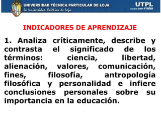 INDICADORES DE APRENDIZAJE 1. Analiza críticamente, describe y contrasta el significado de los términos: ciencia, libertad, alienación, valores, comunicación, fines, filosofía, antropología filosófica y personalidad e infiere conclusiones personales sobre su importancia en la educación. 