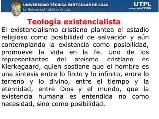 Teología existencialista  El existencialismo cristiano plantea el estadio religioso como posibilidad de salvación y aún contemplando la existencia como posibilidad, promueve la vida en la fe. Uno de los representantes del ateísmo cristiano es Kierkegaard, quien sostiene que el hombre es una síntesis entre lo finito y lo infinito, entre lo terreno y lo divino, entre el tiempo y la eternidad, entre Dios y el mundo, que la existencia humana es entendida no como necesidad, sino como posibilidad.  