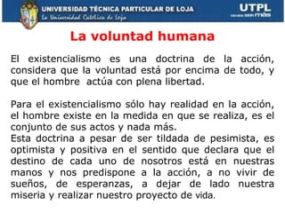 La voluntad humana El existencialismo es una doctrina de la acción, considera que la voluntad está por encima de todo, y que el hombre  actúa con plena libertad.   Para el existencialismo sólo hay realidad en la acción, el hombre existe en la medida en que se realiza, es el conjunto de sus actos y nada más.  Esta doctrina a pesar de ser tildada de pesimista, es optimista y positiva en el sentido que declara que el destino de cada uno de nosotros está en nuestras manos y nos predispone a la acción, a no vivir de sueños, de esperanzas, a dejar de lado nuestra miseria y realizar nuestro proyecto de  vida. 