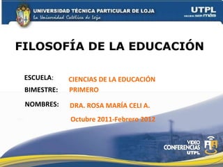 FILOSOFÍA DE LA EDUCACIÓN  ESCUELA : NOMBRES: CIENCIAS DE LA EDUCACIÓN DRA. ROSA MARÍA CELI A. BIMESTRE: PRIMERO Octubre 2011-Febrero 2012 