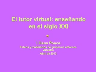 El tutor virtual: enseñando
en el siglo XXI
Liliana Ponce
Tutoría y moderación de grupos en entornos
virtuales
Abril de 2013
 