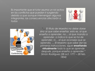Es importante que el tutor asuma un rol activo
en los conflictos que puedan ir surgiendo
debido a que aunque intervengan algunos
integrantes, las consecuencias afectarán a
todos
 “… El título de Maestro no debe darse
sino al que sabe enseñar, esto es, al que
enseña a aprender, no… al que manda a
aprender, o indica lo que se ha de
aprender, ni… al que aconseja que se
aprenda. … El Maestro que sabe dar las
primeras instrucciones, sigue enseñando
virtualmente todo lo que se aprende
después, porque enseño a aprender.”
Simón Rodríguez (28 oct. 1771 – 28 feb.
1854)
 