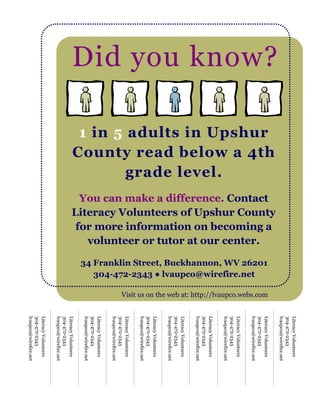Literacy Volunteers
                                                                                                                                                                               304-472-2343
                                                                                                                                                                               lvaupco@wirefire.net
Did you know?




                                           Literacy Volunteers of Upshur County
                County read below a 4th



                                            for more information on becoming a


                                                                                                                                                                               Literacy Volunteers
                                             You can make a difference. Contact
                 1 in 5 adults in Upshur




                                                                                                                             Visit us on the web at: http://lvaupco.webs.com
                                                                                  34 Franklin Street, Buckhannon, WV 26201
                                                                                                                                                                               304-472-2343
                                              volunteer or tutor at our center.
                                                                                                                                                                               lvaupco@wirefire.net




                                                                                     304-472-2343 ● lvaupco@wirefire.net
                                                                                                                                                                               Literacy Volunteers
                                                                                                                                                                               304-472-2343
                                                                                                                                                                               lvaupco@wirefire.net
                        grade level.

                                                                                                                                                                               Literacy Volunteers
                                                                                                                                                                               304-472-2343
                                                                                                                                                                               lvaupco@wirefire.net
                                                                                                                                                                               Literacy Volunteers
                                                                                                                                                                               304-472-2343
                                                                                                                                                                               lvaupco@wirefire.net
                                                                                                                                                                               Literacy Volunteers
                                                                                                                                                                               304-472-2343
                                                                                                                                                                               lvaupco@wirefire.net
                                                                                                                                                                               Literacy Volunteers
                                                                                                                                                                               304-472-2343
                                                                                                                                                                               lvaupco@wirefire.net
                                                                                                                                                                               Literacy Volunteers
                                                                                                                                                                               304-472-2343
                                                                                                                                                                               lvaupco@wirefire.net
                                                                                                                                                                               Literacy Volunteers
                                                                                                                                                                               304-472-2343
                                                                                                                                                                               lvaupco@wirefire.net
                                                                                                                                                                               Literacy Volunteers
                                                                                                                                                                               304-472-2343
                                                                                                                                                                               lvaupco@wirefire.net
 